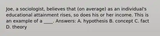 Joe, a sociologist, believes that (on average) as an individual's educational attainment rises, so does his or her income. This is an example of a ____. Answers: A. hypothesis B. concept C. fact D. theory