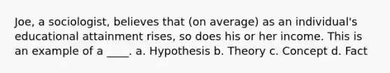 Joe, a sociologist, believes that (on average) as an individual's educational attainment rises, so does his or her income. This is an example of a ____. a. Hypothesis b. Theory c. Concept d. Fact