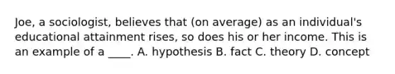 Joe, a sociologist, believes that (on average) as an individual's educational attainment rises, so does his or her income. This is an example of a ____. A. hypothesis B. fact C. theory D. concept