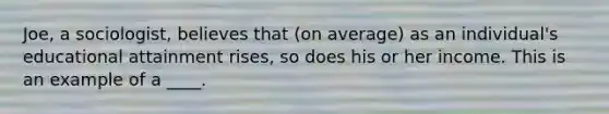 Joe, a sociologist, believes that (on average) as an individual's educational attainment rises, so does his or her income. This is an example of a ____.