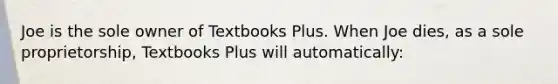 Joe is the sole owner of Textbooks Plus. When Joe dies, as a sole proprietorship, Textbooks Plus will automatically: