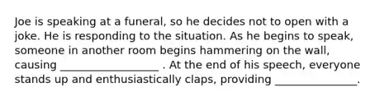 Joe is speaking at a funeral, so he decides not to open with a joke. He is responding to the situation. As he begins to speak, someone in another room begins hammering on the wall, causing __________________ . At the end of his speech, everyone stands up and enthusiastically claps, providing _______________.