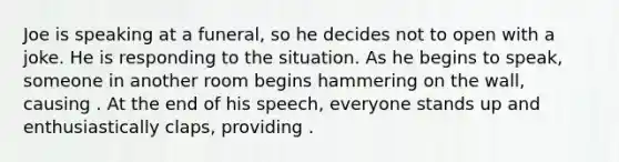 Joe is speaking at a funeral, so he decides not to open with a joke. He is responding to the situation. As he begins to speak, someone in another room begins hammering on the wall, causing . At the end of his speech, everyone stands up and enthusiastically claps, providing .