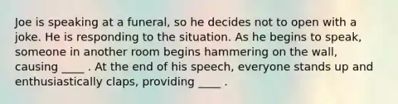 Joe is speaking at a funeral, so he decides not to open with a joke. He is responding to the situation. As he begins to speak, someone in another room begins hammering on the wall, causing ____ . At the end of his speech, everyone stands up and enthusiastically claps, providing ____ .