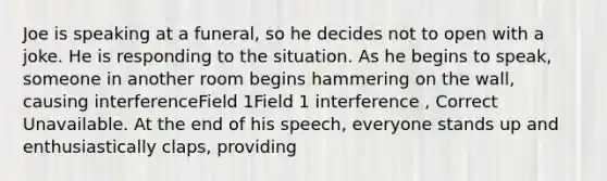 Joe is speaking at a funeral, so he decides not to open with a joke. He is responding to the situation. As he begins to speak, someone in another room begins hammering on the wall, causing interferenceField 1Field 1 interference , Correct Unavailable. At the end of his speech, everyone stands up and enthusiastically claps, providing