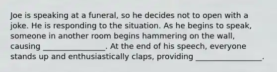 Joe is speaking at a funeral, so he decides not to open with a joke. He is responding to the situation. As he begins to speak, someone in another room begins hammering on the wall, causing ________________. At the end of his speech, everyone stands up and enthusiastically claps, providing _________________.