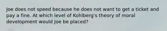 Joe does not speed because he does not want to get a ticket and pay a fine. At which level of Kohlberg's theory of moral development would Joe be placed?