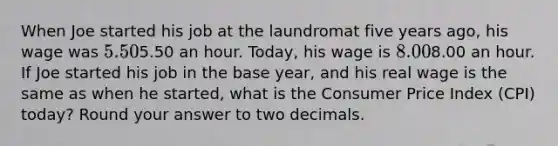 When Joe started his job at the laundromat five years ago, his wage was 5.50⁢5.50 an hour. Today, his wage is 8.00⁢8.00 an hour. If Joe started his job in the base year, and his real wage is the same as when he started, what is the Consumer Price Index (CPI) today? Round your answer to two decimals.