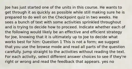 Joe has just started one of the units in this course. He wants to get through it as quickly as possible while still making sure he is prepared to do well on the Checkpoint quiz in two weeks. He sees a bunch of text with some activities sprinkled throughout and is trying to decide how to proceed. Indicate whether each of the following would likely be an effective and efficient strategy for Joe, knowing that it is ultimately up to Joe to decide what works best for him: Question 1 This is not a form; we suggest that you use the browse mode and read all parts of the question carefully. Jump straight to the activities without reading the text. For each activity, select different answer choices to see if they're right or wrong and read the feedback that appears. yes no