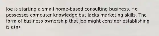 Joe is starting a small home-based consulting business. He possesses computer knowledge but lacks marketing skills. The form of business ownership that Joe might consider establishing is a(n)