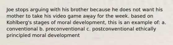 Joe stops arguing with his brother because he does not want his mother to take his video game away for the week. based on Kohlberg's stages of moral development, this is an example of: a. conventional b. preconventional c. postconventional ethically principled moral development