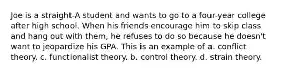 Joe is a straight-A student and wants to go to a four-year college after high school. When his friends encourage him to skip class and hang out with them, he refuses to do so because he doesn't want to jeopardize his GPA. This is an example of a. conflict theory. c. functionalist theory. b. control theory. d. strain theory.