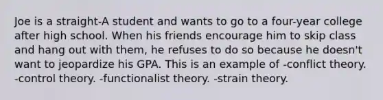 Joe is a straight-A student and wants to go to a four-year college after high school. When his friends encourage him to skip class and hang out with them, he refuses to do so because he doesn't want to jeopardize his GPA. This is an example of -conflict theory. -control theory. -functionalist theory. -strain theory.