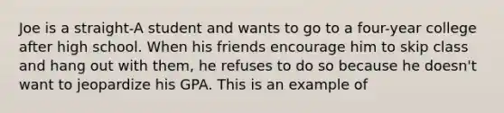 Joe is a straight-A student and wants to go to a four-year college after high school. When his friends encourage him to skip class and hang out with them, he refuses to do so because he doesn't want to jeopardize his GPA. This is an example of