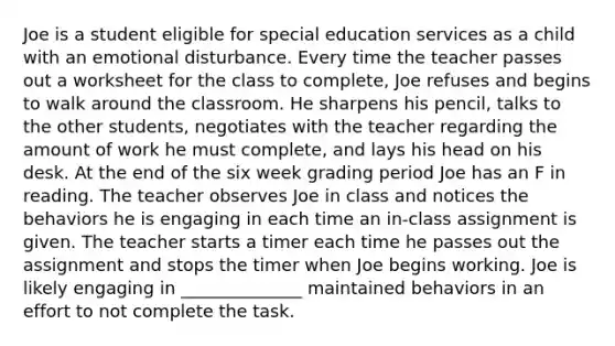 Joe is a student eligible for special education services as a child with an emotional disturbance. Every time the teacher passes out a worksheet for the class to complete, Joe refuses and begins to walk around the classroom. He sharpens his pencil, talks to the other students, negotiates with the teacher regarding the amount of work he must complete, and lays his head on his desk. At the end of the six week grading period Joe has an F in reading. The teacher observes Joe in class and notices the behaviors he is engaging in each time an in-class assignment is given. The teacher starts a timer each time he passes out the assignment and stops the timer when Joe begins working. Joe is likely engaging in ______________ maintained behaviors in an effort to not complete the task.