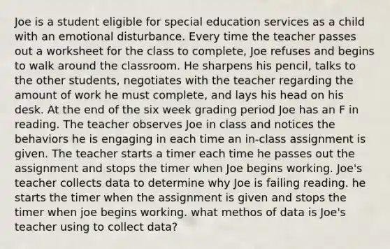 Joe is a student eligible for special education services as a child with an emotional disturbance. Every time the teacher passes out a worksheet for the class to complete, Joe refuses and begins to walk around the classroom. He sharpens his pencil, talks to the other students, negotiates with the teacher regarding the amount of work he must complete, and lays his head on his desk. At the end of the six week grading period Joe has an F in reading. The teacher observes Joe in class and notices the behaviors he is engaging in each time an in-class assignment is given. The teacher starts a timer each time he passes out the assignment and stops the timer when Joe begins working. Joe's teacher collects data to determine why Joe is failing reading. he starts the timer when the assignment is given and stops the timer when joe begins working. what methos of data is Joe's teacher using to collect data?