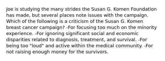 Joe is studying the many strides the Susan G. Komen Foundation has made, but several places note issues with the campaign. Which of the following is a criticism of the Susan G. Komen breast cancer campaign? -For focusing too much on the minority experience. -For ignoring significant social and economic disparities related to diagnosis, treatment, and survival. -For being too "loud" and active within the medical community. -For not raising enough money for the survivors.