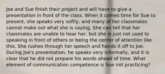 Joe and Sue finish their project and will have to give a presentation in front of the class. When it comes time for Sue to present, she speaks very softly, and many of her classmates cannot make out what she is saying. She can tell that her classmates are unable to hear her, but she is just not used to speaking in front of others or being the center of attention like this. She rushes through her speech and hands it off to Joe. During Joe's presentation, he speaks very informally, and it is clear that he did not prepare his words ahead of time. What element of communication competence is Sue not practicing?