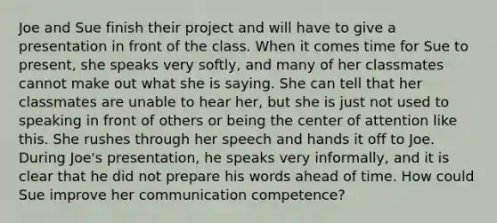 Joe and Sue finish their project and will have to give a presentation in front of the class. When it comes time for Sue to present, she speaks very softly, and many of her classmates cannot make out what she is saying. She can tell that her classmates are unable to hear her, but she is just not used to speaking in front of others or being the center of attention like this. She rushes through her speech and hands it off to Joe. During Joe's presentation, he speaks very informally, and it is clear that he did not prepare his words ahead of time. How could Sue improve her communication competence?