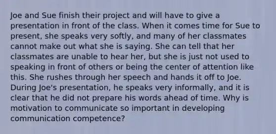 Joe and Sue finish their project and will have to give a presentation in front of the class. When it comes time for Sue to present, she speaks very softly, and many of her classmates cannot make out what she is saying. She can tell that her classmates are unable to hear her, but she is just not used to speaking in front of others or being the center of attention like this. She rushes through her speech and hands it off to Joe. During Joe's presentation, he speaks very informally, and it is clear that he did not prepare his words ahead of time. Why is motivation to communicate so important in developing communication competence?