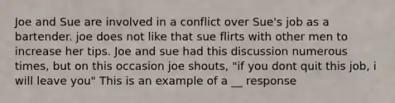 Joe and Sue are involved in a conflict over Sue's job as a bartender. joe does not like that sue flirts with other men to increase her tips. Joe and sue had this discussion numerous times, but on this occasion joe shouts, "if you dont quit this job, i will leave you" This is an example of a __ response