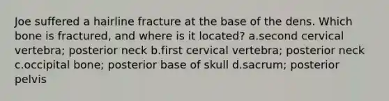 Joe suffered a hairline fracture at the base of the dens. Which bone is fractured, and where is it located? a.second cervical vertebra; posterior neck b.first cervical vertebra; posterior neck c.occipital bone; posterior base of skull d.sacrum; posterior pelvis