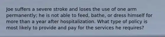 Joe suffers a severe stroke and loses the use of one arm permanently; he is not able to feed, bathe, or dress himself for more than a year after hospitalization. What type of policy is most likely to provide and pay for the services he requires?