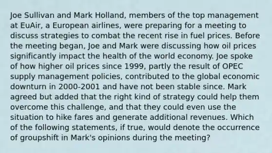 Joe Sullivan and Mark Holland, members of the top management at EuAir, a European airlines, were preparing for a meeting to discuss strategies to combat the recent rise in fuel prices. Before the meeting began, Joe and Mark were discussing how oil prices significantly impact the health of the world economy. Joe spoke of how higher oil prices since 1999, partly the result of OPEC supply management policies, contributed to the global economic downturn in 2000-2001 and have not been stable since. Mark agreed but added that the right kind of strategy could help them overcome this challenge, and that they could even use the situation to hike fares and generate additional revenues. Which of the following statements, if true, would denote the occurrence of groupshift in Mark's opinions during the meeting?