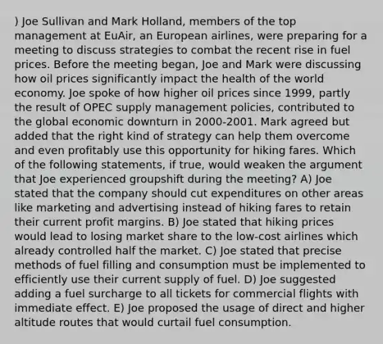 ) Joe Sullivan and Mark Holland, members of the top management at EuAir, an European airlines, were preparing for a meeting to discuss strategies to combat the recent rise in fuel prices. Before the meeting began, Joe and Mark were discussing how oil prices significantly impact the health of the world economy. Joe spoke of how higher oil prices since 1999, partly the result of OPEC supply management policies, contributed to the global economic downturn in 2000-2001. Mark agreed but added that the right kind of strategy can help them overcome and even profitably use this opportunity for hiking fares. Which of the following statements, if true, would weaken the argument that Joe experienced groupshift during the meeting? A) Joe stated that the company should cut expenditures on other areas like marketing and advertising instead of hiking fares to retain their current profit margins. B) Joe stated that hiking prices would lead to losing market share to the low-cost airlines which already controlled half the market. C) Joe stated that precise methods of fuel filling and consumption must be implemented to efficiently use their current supply of fuel. D) Joe suggested adding a fuel surcharge to all tickets for commercial flights with immediate effect. E) Joe proposed the usage of direct and higher altitude routes that would curtail fuel consumption.