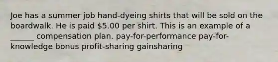 Joe has a summer job hand-dyeing shirts that will be sold on the boardwalk. He is paid 5.00 per shirt. This is an example of a ______ compensation plan. pay-for-performance pay-for-knowledge bonus profit-sharing gainsharing