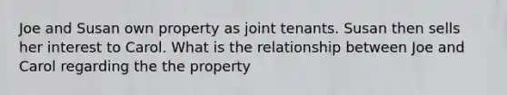 Joe and Susan own property as joint tenants. Susan then sells her interest to Carol. What is the relationship between Joe and Carol regarding the the property