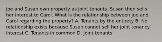 Joe and Susan own property as joint tenants. Susan then sells her interest to Carol. What is the relationship between Joe and Carol regarding the property? A. Tenants by the entirety B. No relationship exists because Susan cannot sell her joint tenancy interest C. Tenants in common D. Joint tenants