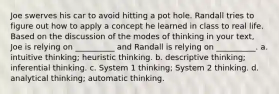 Joe swerves his car to avoid hitting a pot hole. Randall tries to figure out how to apply a concept he learned in class to real life. Based on the discussion of the modes of thinking in your text, Joe is relying on __________ and Randall is relying on __________. a. intuitive thinking; heuristic thinking. b. descriptive thinking; inferential thinking. c. System 1 thinking; System 2 thinking. d. analytical thinking; automatic thinking.