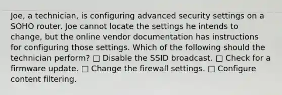 Joe, a technician, is configuring advanced security settings on a SOHO router. Joe cannot locate the settings he intends to change, but the online vendor documentation has instructions for configuring those settings. Which of the following should the technician perform? □ Disable the SSID broadcast. □ Check for a firmware update. □ Change the firewall settings. □ Configure content filtering.