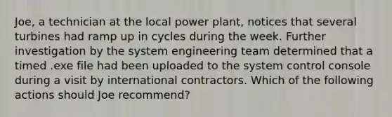 Joe, a technician at the local power plant, notices that several turbines had ramp up in cycles during the week. Further investigation by the system engineering team determined that a timed .exe file had been uploaded to the system control console during a visit by international contractors. Which of the following actions should Joe recommend?