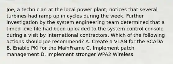 Joe, a technician at the local power plant, notices that several turbines had ramp up in cycles during the week. Further investigation by the system engineering team determined that a timed .exe file had been uploaded to the system control console during a visit by international contractors. Which of the following actions should Joe recommend? A. Create a VLAN for the SCADA B. Enable PKI for the MainFrame C. Implement patch management D. Implement stronger WPA2 Wireless