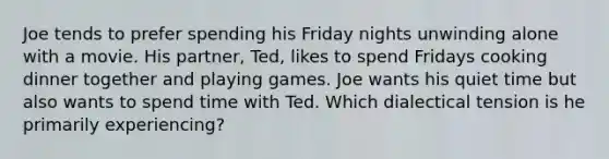 Joe tends to prefer spending his Friday nights unwinding alone with a movie. His partner, Ted, likes to spend Fridays cooking dinner together and playing games. Joe wants his quiet time but also wants to spend time with Ted. Which dialectical tension is he primarily experiencing?