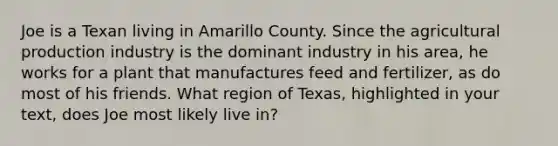 Joe is a Texan living in Amarillo County. Since the agricultural production industry is the dominant industry in his area, he works for a plant that manufactures feed and fertilizer, as do most of his friends. What region of Texas, highlighted in your text, does Joe most likely live in?