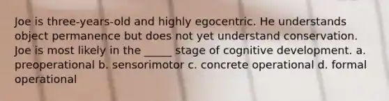 Joe is three-years-old and highly egocentric. He understands object permanence but does not yet understand conservation. Joe is most likely in the _____ stage of cognitive development. a. preoperational b. sensorimotor c. concrete operational d. formal operational