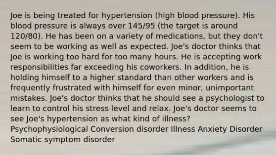 Joe is being treated for hypertension (high blood pressure). His blood pressure is always over 145/95 (the target is around 120/80). He has been on a variety of medications, but they don't seem to be working as well as expected. Joe's doctor thinks that Joe is working too hard for too many hours. He is accepting work responsibilities far exceeding his coworkers. In addition, he is holding himself to a higher standard than other workers and is frequently frustrated with himself for even minor, unimportant mistakes. Joe's doctor thinks that he should see a psychologist to learn to control his stress level and relax. Joe's doctor seems to see Joe's hypertension as what kind of illness? Psychophysiological Conversion disorder Illness Anxiety Disorder Somatic symptom disorder