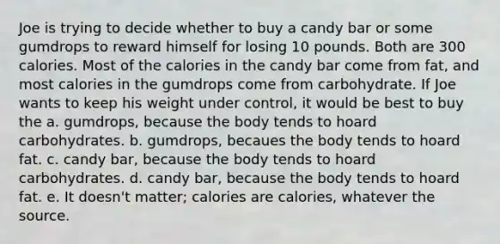 Joe is trying to decide whether to buy a candy bar or some gumdrops to reward himself for losing 10 pounds. Both are 300 calories. Most of the calories in the candy bar come from fat, and most calories in the gumdrops come from carbohydrate. If Joe wants to keep his weight under control, it would be best to buy the a. gumdrops, because the body tends to hoard carbohydrates. b. gumdrops, becaues the body tends to hoard fat. c. candy bar, because the body tends to hoard carbohydrates. d. candy bar, because the body tends to hoard fat. e. It doesn't matter; calories are calories, whatever the source.