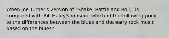 When Joe Turner's version of "Shake, Rattle and Roll," is compared with Bill Haley's version, which of the following point to the differences between the blues and the early rock music based on the blues?