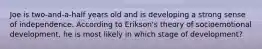Joe is two-and-a-half years old and is developing a strong sense of independence. According to Erikson's theory of socioemotional development, he is most likely in which stage of development?
