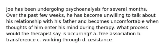 Joe has been undergoing psychoanalysis for several months. Over the past few weeks, he has become unwilling to talk about his relationship with his father and becomes uncomfortable when thoughts of him enter his mind during therapy. What process would the therapist say is occurring? a. free association b. transference c. working through d. resistance