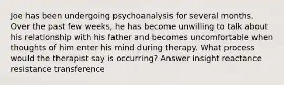 Joe has been undergoing psychoanalysis for several months. Over the past few weeks, he has become unwilling to talk about his relationship with his father and becomes uncomfortable when thoughts of him enter his mind during therapy. What process would the therapist say is occurring? Answer insight reactance resistance transference