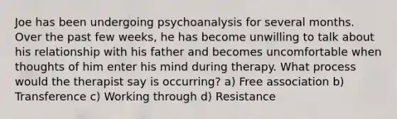 Joe has been undergoing psychoanalysis for several months. Over the past few weeks, he has become unwilling to talk about his relationship with his father and becomes uncomfortable when thoughts of him enter his mind during therapy. What process would the therapist say is occurring? a) Free association b) Transference c) Working through d) Resistance