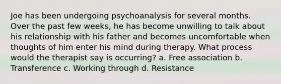 Joe has been undergoing psychoanalysis for several months. Over the past few weeks, he has become unwilling to talk about his relationship with his father and becomes uncomfortable when thoughts of him enter his mind during therapy. What process would the therapist say is occurring? a. Free association b. Transference c. Working through d. Resistance