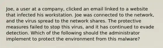 Joe, a user at a company, clicked an email linked to a website that infected his workstation. Joe was connected to the network, and the virus spread to the network shares. The protective measures failed to stop this virus, and it has continued to evade detection. Which of the following should the administrator implement to protect the environment from this malware?