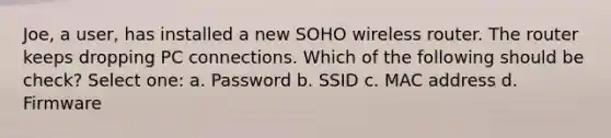 Joe, a user, has installed a new SOHO wireless router. The router keeps dropping PC connections. Which of the following should be check? Select one: a. Password b. SSID c. MAC address d. Firmware