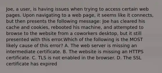 Joe, a user, is having issues when trying to access certain web pages. Upon navigating to a web page, it seems like it connects, but then presents the following message: Joe has cleared his cache and cookies, rebooted his machine, and attempted to browse to the website from a coworkers desktop, but it still presented with this error.Which of the following is the MOST likely cause of this error? A. The web server is missing an intermediate certificate. B. The website is missing an HTTPS certificate. C. TLS is not enabled in the browser. D. The SSL certificate has expired